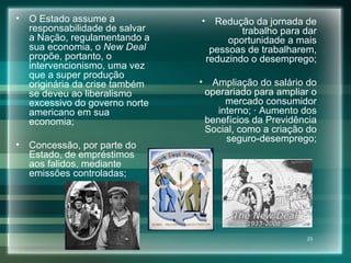 O Estado assume a responsabilidade de salvar a Nação, regulamentando a sua economia, o  New Deal  propõe, portanto, o intervencionismo, uma vez que a super produção originária da crise também se deveu ao liberalismo excessivo do governo norte americano em sua economia; Concessão, por parte do Estado, de empréstimos aos falidos, mediante emissões controladas; Redução da jornada de trabalho para dar oportunidade a mais pessoas de trabalharem, reduzindo o desemprego; Ampliação do salário do operariado para ampliar o mercado consumidor interno; · Aumento dos benefícios da Previdência Social, como a criação do seguro-desemprego; 