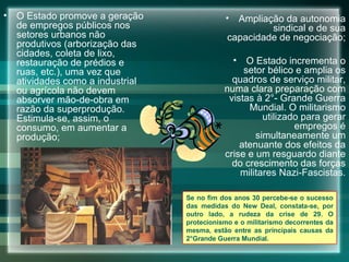O Estado promove a geração de empregos públicos nos setores urbanos não produtivos (arborização das cidades, coleta de lixo, restauração de prédios e ruas, etc.), uma vez que atividades como a industrial ou agrícola não devem absorver mão-de-obra em razão da superprodução. Estimula-se, assim, o consumo, em aumentar a produção; Ampliação da autonomia sindical e de sua capacidade de negociação; O Estado incrementa o setor bélico e amplia os quadros de serviço militar, numa clara preparação com vistas à 2°- Grande Guerra Mundial. O militarismo utilizado para gerar empregos é simultaneamente um atenuante dos efeitos da crise e um resguardo diante do crescimento das forças militares Nazi-Fascistas. Se no fim dos anos 30 percebe-se o sucesso das medidas do New Deal, constata-se, por outro lado, a rudeza da crise de 29. O protecionismo e o militarismo decorrentes da mesma, estão entre as principais causas da 2°Grande Guerra Mundial. 