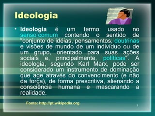 Ideologia Ideologia  é um termo usado no  senso comum  contendo o sentido de "conjunto de idéias, pensamentos,  doutrinas  e visões de mundo de um indivíduo ou de um grupo, orientado para suas ações sociais e, principalmente,  políticas ". A ideologia, segundo Karl Marx, pode ser considerado um instrumento de dominação que age através do convencimento (e não da força), de forma prescritiva, alienando a consciência humana e mascarando a realidade. Fonte: http://pt.wikipedia.org 