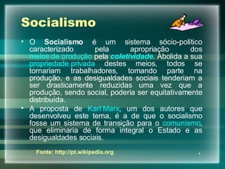 Socialismo O  Socialismo  é um sistema sócio-político caracterizado pela apropriação dos  meios de produção  pela  coletividade . Abolida a sua  propriedade privada  destes meios, todos se tornariam trabalhadores, tomando parte na produção, e as desigualdades sociais tenderiam a ser drasticamente reduzidas uma vez que a produção, sendo social, poderia ser equitativamente distribuída. A proposta de  Karl Marx , um dos autores que desenvolveu este tema, é a de que o socialismo fosse um sistema de transição para o  comunismo , que eliminaria de forma integral o Estado e as desigualdades sociais. Fonte: http://pt.wikipedia.org 