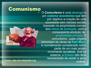 Comunismo O  Comunismo  é uma  ideologia  e um  sistema econômico  que tem por objetivo a criação de uma sociedade sem classes sociais baseada na propriedade comum dos  meios de produção , com a conseqüente abolição da  propriedade privada . O comunismo, cujas origens remontam às obras de  Karl Marx , é normalmente considerado como parte de um mais amplo movimento socialista. Sob tal sistema, o  Estado  não teria necessidade de existir e seria extinto. Fonte: http://pt.wikipedia.org 