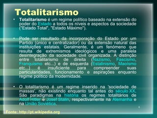 Totalitarismo Totalitarismo  é um regime político baseado na extensão do poder do  Estado  a todos os níveis e aspectos da sociedade ("Estado Total", "Estado Máximo"). Pode ser resultado da incorporação do Estado por um Partido (único e centralizador) ou da extensão natural das instituições estatais. Geralmente, é um fenómeno que resulta de extremismos ideológicos e uma paralela desintegração da sociedade civil organizada. A distinção entre totalitarismo de direita ( Nazismo ,  Fascismo ,  Franquismo  etc...) e de esquerda ( Estalinismo ,  Maoísmo  etc...) é insuficiente para compreender suas particularidades, funcionamento e aspirações enquanto regime político da modernidade. O totalitarismo é um regime inserido na 'sociedade de massas', não existindo enquanto tal antes do  século XX . São paradigmas na  história  os regimes totalitários de  Adolf Hitler  e  Josef Stalin , respectivamente na  Alemanha  e na  União Soviética . Fonte: http://pt.wikipedia.org 