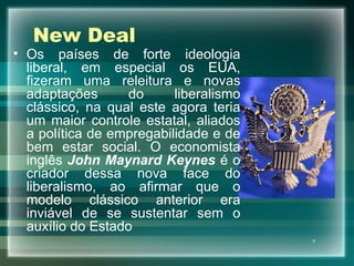 New Deal Os países de forte ideologia liberal, em especial os EUA, fizeram uma releitura e novas adaptações do liberalismo clássico, na qual este agora teria um maior controle estatal, aliados a política de empregabilidade e de bem estar social. O economista inglês  John Maynard Keynes  é o criador dessa nova face do liberalismo, ao afirmar que o modelo clássico anterior era inviável de se sustentar sem o auxílio do Estado 