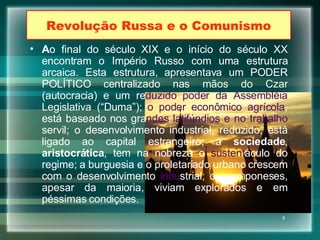 Revolução Russa e o Comunismo A o final do século XIX e o início do século XX encontram o Império Russo com uma estrutura arcaica. Esta estrutura, apresentava um PODER POLÍTICO centralizado nas mãos do Czar (autocracia) e um re duzido poder da Assembléia  Legislativa (“Duma”);  o poder econômico agrícola , está baseado nos gra ndes latifúndios e no trabalho  servil; o desenvolvimento industrial, reduzido, está ligado ao capital estrangeiro; a  sociedade ,  aristocrática , tem na nobreza o  sustent áculo do regime; a burguesia e o proletariado urbano crescem com o desenvolvimento  indu strial; os camponeses, apesar da maioria, viviam explorados e em péssimas condições. 
