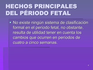 4
HECHOS PRINCIPALES
DEL PÉRIODO FETAL
 No existe ningún sistema de clasificación
formal en el período fetal, no obstante,
resulta de utilidad tener en cuenta los
cambios que ocurren en períodos de
cuatro a cinco semanas.
 