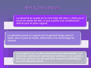 PLACENTA PREVIA
La placenta se queda en la zona baja del útero y obstruye el
canal de salida del feto, lo que supone una complicación
radical para el parto vaginal.
La placenta previa no supone por lo general riesgo para el
bebé, pero sí para la madre, sobre todo si la hemorragia es
intensa.
Las mujeres con un útero excesivamente desarrollado, con
cicatrices uterinas por operaciones anteriores, con quistes y
fibromas uterinos son las que tiene mayores posibilidades
de sufrir placenta previa
 