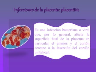 Infecciones de la placenta: placentitis
Es una infección bacteriana o viral
que, por lo general, afecta la
superficie fetal de la placenta en
particular el amnios y el corión
cercano a la inserción del cordón
umbilical.
 