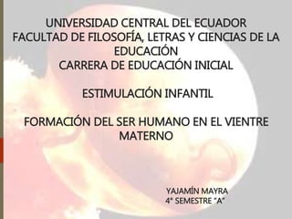 UNIVERSIDAD CENTRAL DEL ECUADOR
FACULTAD DE FILOSOFÍA, LETRAS Y CIENCIAS DE LA
EDUCACIÓN
CARRERA DE EDUCACIÓN INICIAL
ESTIMULACIÓN INFANTIL
FORMACIÓN DEL SER HUMANO EN EL VIENTRE
MATERNO
YAJAMÍN MAYRA
4° SEMESTRE “A”
 