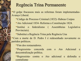 Regência Trina PermanenteRegência Trina Permanente
O golpe fracassou mais as reformas foram implementadas-
Avanço Liberal.
Código de Processo Criminal (1832)–Habeas Corpus
Ato Adicional 1834- Reforma a Constituição 1824.
Institui o federalismo ( Assembleias Legislativa
Provinciais).
Substitui a Regência Trina pela Regência Una
Com a morte de D. Pedro I é redesenhado novamente os
partidos políticos.
Fim dos restauradores.
Progressista- concorda com o Ato Adicional e
descentralização política.
Regressista- contra o Ato adicional e defendia o
centralismo
 