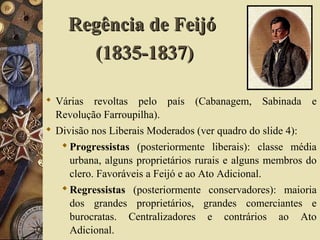 Regência de FeijóRegência de Feijó
(1835-1837)(1835-1837)
 Várias revoltas pelo país (Cabanagem, Sabinada e
Revolução Farroupilha).
 Divisão nos Liberais Moderados (ver quadro do slide 4):
Progressistas (posteriormente liberais): classe média
urbana, alguns proprietários rurais e alguns membros do
clero. Favoráveis a Feijó e ao Ato Adicional.
Regressistas (posteriormente conservadores): maioria
dos grandes proprietários, grandes comerciantes e
burocratas. Centralizadores e contrários ao Ato
Adicional.
 