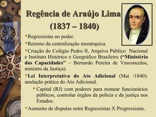 Regressistas no poder.
Retorno da centralização monárquica.
Criação do Colégio Pedro II, Arquivo Público Nacional
e Instituto Histórico e Geográfico Brasileiro (“Ministério
das Capacidades” – Bernardo Pereira de Vasconcelos,
ministro da Justiça).
Lei Interpretativa do Ato Adicional (Mai /1840):
anulação prática do Ato Adicional.
Capital (RJ) com poderes para nomear funcionários
públicos, controlar órgãos da polícia e da justiça nos
Estados.
Aumento de disputas entre Regressistas X Progressistas.
Regência de Araújo LimaRegência de Araújo Lima
(1837 – 1840)(1837 – 1840)
 