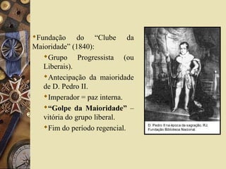 Fundação do “Clube da
Maioridade” (1840):
Grupo Progressista (ou
Liberais).
Antecipação da maioridade
de D. Pedro II.
Imperador = paz interna.
“Golpe da Maioridade” –
vitória do grupo liberal.
Fim do período regencial.
 