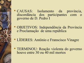  CAUSAS: Isolamento da província,
discordância dos participantes com o
governo de D. Pedro I
 OBJETIVOS: Independência da Província
e Proclamação de uma república
 LÍDERES: Antônio e Franscisco Vinagre
 TERMINOU: Reação violenta do governo
houve entre 30 ou 40 mil mortos
 