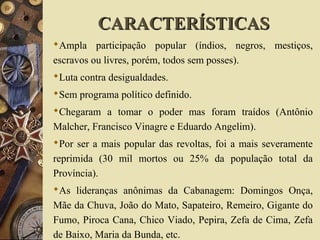 Ampla participação popular (índios, negros, mestiços,
escravos ou livres, porém, todos sem posses).
Luta contra desigualdades.
Sem programa político definido.
Chegaram a tomar o poder mas foram traídos (Antônio
Malcher, Francisco Vinagre e Eduardo Angelim).
Por ser a mais popular das revoltas, foi a mais severamente
reprimida (30 mil mortos ou 25% da população total da
Província).
As lideranças anônimas da Cabanagem: Domingos Onça,
Mãe da Chuva, João do Mato, Sapateiro, Remeiro, Gigante do
Fumo, Piroca Cana, Chico Viado, Pepira, Zefa de Cima, Zefa
de Baixo, Maria da Bunda, etc.
CARACTERÍSTICASCARACTERÍSTICAS
 