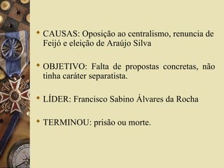  CAUSAS: Oposição ao centralismo, renuncia de
Feijó e eleição de Araújo Silva
 OBJETIVO: Falta de propostas concretas, não
tinha caráter separatista.
 LÍDER: Francisco Sabino Álvares da Rocha
 TERMINOU: prisão ou morte.
 