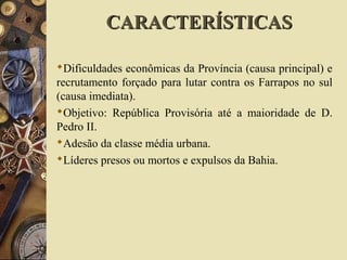 Dificuldades econômicas da Província (causa principal) e
recrutamento forçado para lutar contra os Farrapos no sul
(causa imediata).
Objetivo: República Provisória até a maioridade de D.
Pedro II.
Adesão da classe média urbana.
Líderes presos ou mortos e expulsos da Bahia.
CARACTERÍSTICASCARACTERÍSTICAS
 