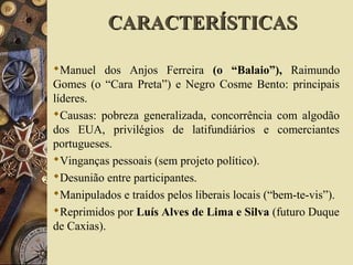 Manuel dos Anjos Ferreira (o “Balaio”), Raimundo
Gomes (o “Cara Preta”) e Negro Cosme Bento: principais
líderes.
Causas: pobreza generalizada, concorrência com algodão
dos EUA, privilégios de latifundiários e comerciantes
portugueses.
Vinganças pessoais (sem projeto político).
Desunião entre participantes.
Manipulados e traídos pelos liberais locais (“bem-te-vis”).
Reprimidos por Luís Alves de Lima e Silva (futuro Duque
de Caxias).
CARACTERÍSTICASCARACTERÍSTICAS
 