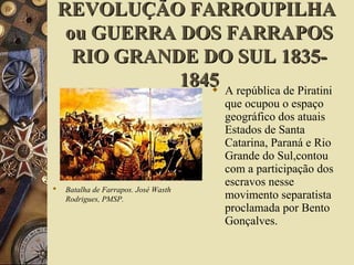 REVOLUÇÃO FARROUPILHAREVOLUÇÃO FARROUPILHA
ou GUERRA DOS FARRAPOSou GUERRA DOS FARRAPOS
RIO GRANDE DO SUL 1835-RIO GRANDE DO SUL 1835-
18451845
 Batalha de Farrapos. José Wasth
Rodrigues, PMSP.
 A república de Piratini
que ocupou o espaço
geográfico dos atuais
Estados de Santa
Catarina, Paraná e Rio
Grande do Sul,contou
com a participação dos
escravos nesse
movimento separatista
proclamada por Bento
Gonçalves.
 