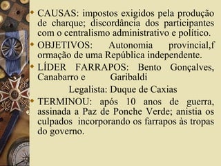  CAUSAS: impostos exigidos pela produção
de charque; discordância dos participantes
com o centralismo administrativo e político.
 OBJETIVOS: Autonomia provincial,f
ormação de uma República independente.
 LÍDER FARRAPOS: Bento Gonçalves,
Canabarro e Garibaldi
Legalista: Duque de Caxias
 TERMINOU: após 10 anos de guerra,
assinada a Paz de Ponche Verde; anistia os
culpados incorporando os farrapos às tropas
do governo.
 