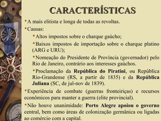 CARACTERÍSTICASCARACTERÍSTICAS
A mais elitista e longa de todas as revoltas.
Causas:
Altos impostos sobre o charque gaúcho;
Baixos impostos de importação sobre o charque platino
(ARG e URU);
Nomeação do Presidente de Província (governador) pelo
Rio de Janeiro, contrário aos interesses gaúchos.
Proclamação da República do Piratini, ou República
Rio-Grandense (RS, a partir de 1835) e da República
Juliana (SC, de jul-nov de 1839).
Experiência de combate (guerras fronteiriças) e recursos
econômicos para manter a guerra (elite provincial).
Não houve unanimidade: Porto Alegre apoiou o governo
central, bem como áreas de colonização germânica ou ligadas
ao comércio com a capital.
 