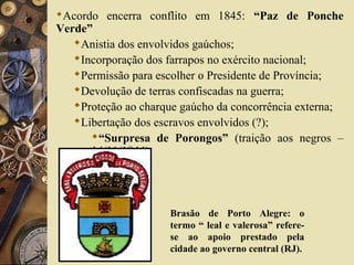 Acordo encerra conflito em 1845: “Paz de Ponche
Verde”
Anistia dos envolvidos gaúchos;
Incorporação dos farrapos no exército nacional;
Permissão para escolher o Presidente de Província;
Devolução de terras confiscadas na guerra;
Proteção ao charque gaúcho da concorrência externa;
Libertação dos escravos envolvidos (?);
“Surpresa de Porongos” (traição aos negros –
14/11/1844)
Brasão de Porto Alegre: o
termo “ leal e valerosa” refere-
se ao apoio prestado pela
cidade ao governo central (RJ).
 