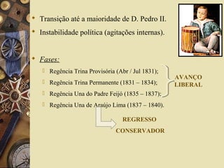  Transição até a maioridade de D. Pedro II.
 Instabilidade política (agitações internas).
 Fases:
 Regência Trina Provisória (Abr / Jul 1831);
 Regência Trina Permanente (1831 – 1834);
 Regência Una do Padre Feijó (1835 – 1837);
 Regência Una de Araújo Lima (1837 – 1840).
AVANÇO
LIBERAL
REGRESSO
CONSERVADOR
 