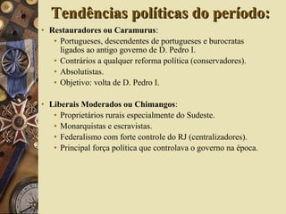 • Restauradores ou Caramurus:
• Portugueses, descendentes de portugueses e burocratas
ligados ao antigo governo de D. Pedro I.
• Contrários a qualquer reforma política (conservadores).
• Absolutistas.
• Objetivo: volta de D. Pedro I.
• Liberais Moderados ou Chimangos:
• Proprietários rurais especialmente do Sudeste.
• Monarquistas e escravistas.
• Federalismo com forte controle do RJ (centralizadores).
• Principal força política que controlava o governo na época.
Tendências políticas do período:Tendências políticas do período:
 