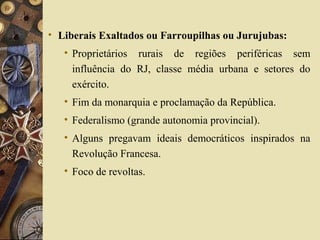 • Liberais Exaltados ou Farroupilhas ou Jurujubas:
• Proprietários rurais de regiões periféricas sem
influência do RJ, classe média urbana e setores do
exército.
• Fim da monarquia e proclamação da República.
• Federalismo (grande autonomia provincial).
• Alguns pregavam ideais democráticos inspirados na
Revolução Francesa.
• Foco de revoltas.
 