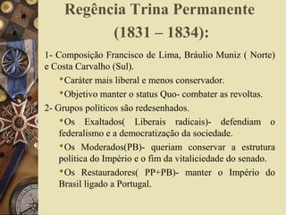 Regência Trina Permanente
(1831 – 1834):
1- Composição Francisco de Lima, Bráulio Muniz ( Norte)
e Costa Carvalho (Sul).
Caráter mais liberal e menos conservador.
Objetivo manter o status Quo- combater as revoltas.
2- Grupos políticos são redesenhados.
Os Exaltados( Liberais radicais)- defendiam o
federalismo e a democratização da sociedade.
Os Moderados(PB)- queriam conservar a estrutura
política do Império e o fim da vitaliciedade do senado.
Os Restauradores( PP+PB)- manter o Império do
Brasil ligado a Portugal.
 