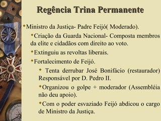 Ministro da Justiça- Padre Feijó( Moderado).
Criação da Guarda Nacional- Composta membros
da elite e cidadãos com direito ao voto.
Extinguiu as revoltas liberais.
Fortalecimento de Feijó.
 Tenta derrubar José Bonifácio (restaurador)
Responsável por D. Pedro II.
Organizou o golpe + moderador (Assembléia
não deu apoio).
Com o poder esvaziado Feijó abdicou o cargo
de Ministro da Justiça.
Regência Trina PermanenteRegência Trina Permanente
 