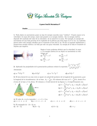 1. Todo objeto en movimiento posee un tipo de energ´ıa conocida como ”cin´etica”. Cuanto mayor es la
velocidad y la masa del cuerpo, tanto m´as grande es su energ´ıa cin´enita. Asi, la energ´ıa cin´etica
depende del cuadrado del valor de la velocidad y de la mitad de su masa. Por ejemplo, la energ´ıa del
movimiento de una bala proviene de la explosi´on de la p´olvora que tiene lugar en el ca˜´on. La explosi´on
genera sobre todo energ´ıa calor´ıﬁca que se transmite al aire del ca˜´on. El aire se expande r´apidamente y
proporciona energ´ıa cin´etica a la bala que sale con gran velocidad. La energ´ıa de la bala se transmite al
objento que impacta.
Seg´un el texto podemos deducir que la velocidad, la masa
y y la energ´ıa cin´etica de un objeto en movimiento se rela-
cionan as´ı:
a)
Ek.m
2
= v2
.
b)
2Ek
m
= v2
.
c)
Ek
2m
= v2
.
d)
2m
Ek
= v2
.
2. Aplicando las propiedades de la potenciaci´on podemos reducir la expresi´on
m−5
n7
p−3 2 4
m18n20 (p15)
2 ,
obteniendo:
a) m−38
n8
p−54
b) m2
n8
p2
c) m−2
n−8
p−2
d) m4
n8
p−2
3. El ´area lateral de un cono recto es igual a la mitad del producto de la longitud de la generatriz g por
la longitud de la circunferencia c de su base. AL =
1
2
g.c. El volumen del cono es V =
1
3
B.h, donde B es
el ´area de la base y h la altura. El volumen y el ´area lateral de las ﬁguras 1 y 2 respectivamente son:
a) V =
4
3
π2
cm3
y AL = 15(
√
6 +
√
3)cm2
.
b) V =
25
16
π2
cm3
y AL = 5(
√
6 +
√
3)cm2
.
c) V =
9
4
π2
cm3
y AL = 15(
√
5 +
√
3)cm2
.
d) V =
9
2
π2
cm3
y AL = 15(
√
6 +
√
3)cm2
.
4. El valor de x en la expresi´on | − x + 1| = 3 es:
a) x = 4 ´o x = 2 b) x = 4 ´o x = −2 c) x = −4 ´o x = 2 d) x = −4 ´o x = −2
5. El conjugado de −2i + 3j es:
a) −2i − 3j b) 2i − 3j c) 2i + 3j d) i + j
1
 