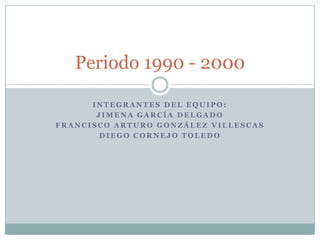 Periodo 1990 - 2000

      INTEGRANTES DEL EQUIPO:
       JIMENA GARCÍA DELGADO
FRANCISCO ARTURO GONZÁLEZ VILLESCAS
        DIEGO CORNEJO TOLEDO
 