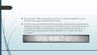  El 6 de enero 1838, Morse primero probó con éxito el dispositivo en las
industria siderúrgica Speedwell Ironwooks.
 El 24 de mayo de 1844 Morse hizo la primera demostración pública de su
telégrafo enviando un mensaje de la Cámara de la Corte Suprema en el
Capitolio de EE.UU. en Washington, DC para el ferrocarril de B & O. La
primera frase transmitida por esta instalación fue “What hath God
wrought?”
 