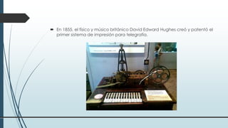  En 1855, el físico y músico británico David Edward Hughes creó y patentó el
primer sistema de impresión para telegrafía.
 