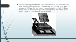  El Ingeniero Telegráfico francés Émile Baudot unió los conocimientos que
tenía del telégrafo de Hughes con los de una máquina de multiplexación
creada en 1871 por Bernard Meyer y la codificación de 5 bits de Gauss y
Weber para desarrollar su propio sistema telegráfico. El teclado, tenía 5
teclas: 2 en el lado izquierdo y 3 en el derecho.
 