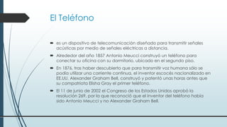 El Teléfono
 es un dispositivo de telecomunicación diseñado para transmitir señales
acústicas por medio de señales eléctricas a distancia.
 Alrededor del año 1857 Antonio Meucci construyó un teléfono para
conectar su oficina con su dormitorio, ubicado en el segundo piso.
 En 1876, tras haber descubierto que para transmitir voz humana sólo se
podía utilizar una corriente continua, el inventor escocés nacionalizado en
EE.UU. Alexander Graham Bell, construyó y patentó unas horas antes que
su compatriota Elisha Gray el primer teléfono.
 El 11 de junio de 2002 el Congreso de los Estados Unidos aprobó la
resolución 269, por la que reconoció que el inventor del teléfono había
sido Antonio Meucci y no Alexander Graham Bell.
 
