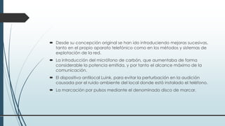  Desde su concepción original se han ido introduciendo mejoras sucesivas,
tanto en el propio aparato telefónico como en los métodos y sistemas de
explotación de la red.
 La introducción del micrófono de carbón, que aumentaba de forma
considerable la potencia emitida, y por tanto el alcance máximo de la
comunicación.
 El dispositivo antilocal Luink, para evitar la perturbación en la audición
causada por el ruido ambiente del local donde está instalado el teléfono.
 La marcación por pulsos mediante el denominado disco de marcar.
 