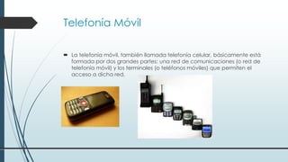 Telefonía Móvil
 La telefonía móvil, también llamada telefonía celular, básicamente está
formada por dos grandes partes: una red de comunicaciones (o red de
telefonía móvil) y los terminales (o teléfonos móviles) que permiten el
acceso a dicha red.
 