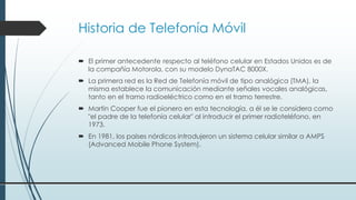 Historia de Telefonía Móvil
 El primer antecedente respecto al teléfono celular en Estados Unidos es de
la compañía Motorola, con su modelo DynaTAC 8000X.
 La primera red es la Red de Telefonía móvil de tipo analógica (TMA), la
misma establece la comunicación mediante señales vocales analógicas,
tanto en el tramo radioeléctrico como en el tramo terrestre.
 Martin Cooper fue el pionero en esta tecnología, a él se le considera como
"el padre de la telefonía celular" al introducir el primer radioteléfono, en
1973.
 En 1981, los países nórdicos introdujeron un sistema celular similar a AMPS
(Advanced Mobile Phone System).
 