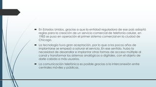  En Estados Unidos, gracias a que la entidad reguladora de ese país adoptó
reglas para la creación de un servicio comercial de telefonía celular, en
1983 se puso en operación el primer sistema comercial en la ciudad de
Chicago.
 La tecnología tuvo gran aceptación, por lo que a los pocos años de
implantarse se empezó a saturar el servicio. En ese sentido, hubo la
necesidad de desarrollar e implantar otras formas de acceso múltiple al
canal y transformar los sistemas analógicos a digitales, con el objeto de
darle cabida a más usuarios.
 La comunicación telefónica es posible gracias a la interconexión entre
centrales móviles y públicas.
 
