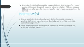 Internet Móvil
 Con la aparición de la telefonía móvil digital, fue posible acceder a
páginas de Internet especialmente diseñadas para móviles, conocido
como tecnología WAP.
 Otras tecnologías más recientes que permiten el acceso a Internet son
EDGE, EvDO, HSPA y WiMAX.
 La evolución del teléfono celular ha permitido disminuir su tamaño y peso,
desde el Motorola DynaTAC, el primer teléfono móvil en 1983 que pesaba
800 gramos, a los actuales más compactos y con mayores prestaciones de
servicio.
 