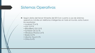 Sistemas Operativos
 Según datos del tercer trimestre del 2012 en cuanto a uso de sistemas
operativos móviles en teléfonos inteligentes en todo el mundo, estos fueron
los resultados:
• Android 72,4 %
• iOS 13,9 %
• BlackBerry OS 5,3 %
• Symbian OS 2,6 %
• Windows Phone 2,4 %
• Bada 3,0 %
• Ubuntu Touch 0 %
• Otros 0,4 %
 
