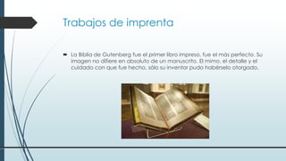Trabajos de imprenta
 La Biblia de Gutenberg fue el primer libro impreso, fue el más perfecto. Su
imagen no difiere en absoluto de un manuscrito. El mimo, el detalle y el
cuidado con que fue hecho, sólo su inventor pudo habérselo otorgado.
 