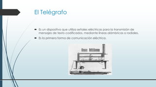 El Telégrafo
 Es un dispositivo que utiliza señales eléctricas para la transmisión de
mensajes de texto codificados, mediante líneas alámbricas o radiales.
 Es la primera forma de comunicación eléctrica.
 