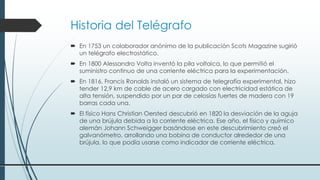 Historia del Telégrafo
 En 1753 un colaborador anónimo de la publicación Scots Magazine sugirió
un telégrafo electrostático.
 En 1800 Alessandro Volta inventó la pila voltaica, lo que permitió el
suministro continuo de una corriente eléctrica para la experimentación.
 En 1816, Francis Ronalds instaló un sistema de telegrafía experimental, hizo
tender 12,9 km de cable de acero cargado con electricidad estática de
alta tensión, suspendido por un par de celosías fuertes de madera con 19
barras cada una.
 El físico Hans Christian Oersted descubrió en 1820 la desviación de la aguja
de una brújula debida a la corriente eléctrica. Ese año, el físico y químico
alemán Johann Schweigger basándose en este descubrimiento creó el
galvanómetro, arrollando una bobina de conductor alrededor de una
brújula, lo que podía usarse como indicador de corriente eléctrica.
 