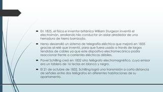  En 1825, el físico e inventor británico William Sturgeon inventó el
electroimán, arrollando hilo conductor sin aislar alrededor de una
herradura de hierro barnizada.
 Henry desarrolló un sistema de telegrafía eléctrica que mejoró en 1835
gracias al relé que inventó, para que fuera usado a través de largos
tendidos de cables ya que este dispositivo electromecánico podía
reaccionar frente a corrientes eléctricas débiles.
 Pavel Schilling creó en 1832 otro telégrafo electromagnético, cuyo emisor
era un tablero de 16 teclas en blanco y negro.
 El 21 de octubre de 1832, Schilling logró una transmisión a corta distancia
de señales entre dos telégrafos en diferentes habitaciones de su
apartamento.
 