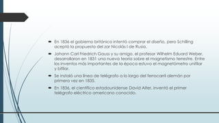  En 1836 el gobierno británico intentó comprar el diseño, pero Schilling
aceptó la propuesta del zar Nicolás I de Rusia.
 Johann Carl Friedrich Gauss y su amigo, el profesor Wilhelm Eduard Weber,
desarrollaron en 1831 una nueva teoría sobre el magnetismo terrestre. Entre
los inventos más importantes de la época estuvo el magnetómetro unifilar
y bifilar.
 Se instaló una línea de telégrafo a lo largo del ferrocarril alemán por
primera vez en 1835.
 En 1836, el científico estadounidense David Alter, inventó el primer
telégrafo eléctrico americano conocido.
 