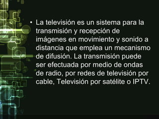 • La televisión es un sistema para la 
transmisión y recepción de 
imágenes en movimiento y sonido a 
distancia que emplea un mecanismo 
de difusión. La transmisión puede 
ser efectuada por medio de ondas 
de radio, por redes de televisión por 
cable, Televisión por satélite o IPTV. 
 