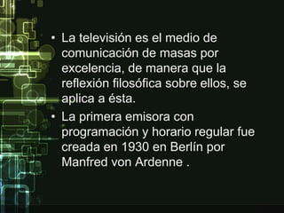 • La televisión es el medio de 
comunicación de masas por 
excelencia, de manera que la 
reflexión filosófica sobre ellos, se 
aplica a ésta. 
• La primera emisora con 
programación y horario regular fue 
creada en 1930 en Berlín por 
Manfred von Ardenne . 
 
