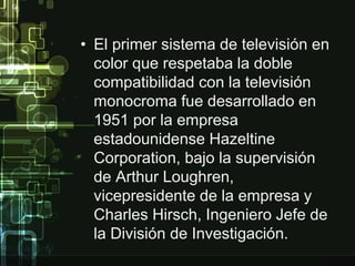 • El primer sistema de televisión en 
color que respetaba la doble 
compatibilidad con la televisión 
monocroma fue desarrollado en 
1951 por la empresa 
estadounidense Hazeltine 
Corporation, bajo la supervisión 
de Arthur Loughren, 
vicepresidente de la empresa y 
Charles Hirsch, Ingeniero Jefe de 
la División de Investigación. 
 